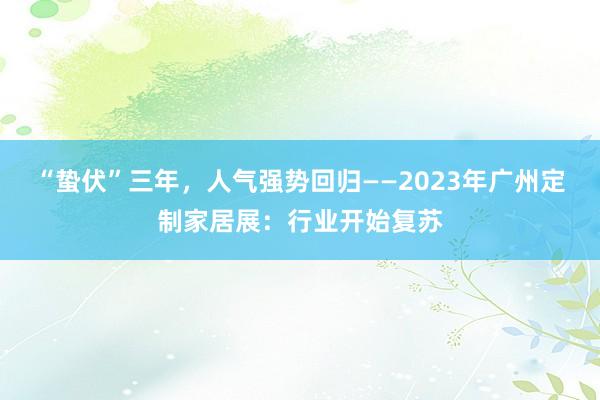 “蛰伏”三年，人气强势回归——2023年广州定制家居展：行业开始复苏