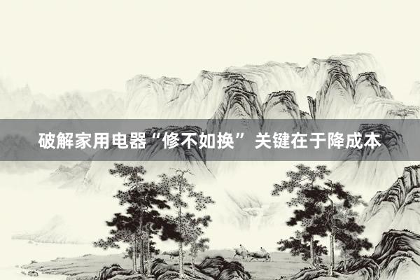 破解家用电器“修不如换” 关键在于降成本