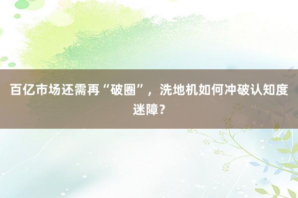 百亿市场还需再“破圈”，洗地机如何冲破认知度迷障？