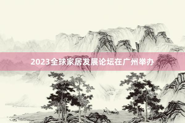 2023全球家居发展论坛在广州举办