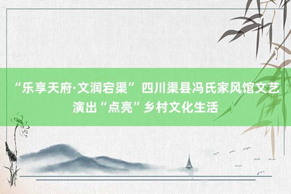 “乐享天府·文润宕渠” 四川渠县冯氏家风馆文艺演出“点亮”乡村文化生活