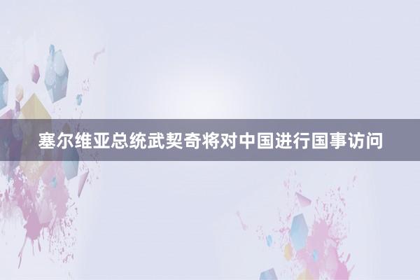 塞尔维亚总统武契奇将对中国进行国事访问