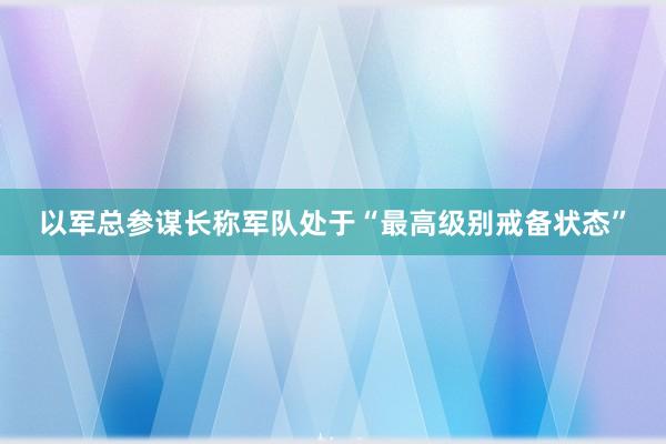 以军总参谋长称军队处于“最高级别戒备状态”